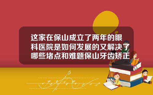 这家在保山成立了两年的眼科医院是如何发展的又解决了哪些堵点和难题保山牙齿矫正哪里好点