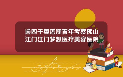 逾四千粤港澳青年考察佛山江门江门梦想医疗美容医院
