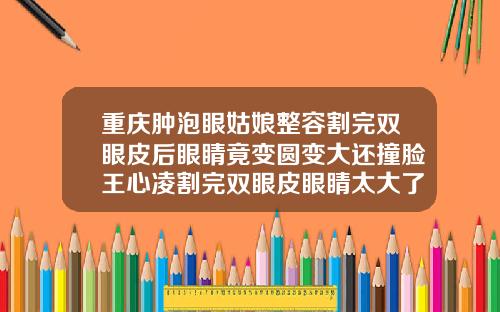 重庆肿泡眼姑娘整容割完双眼皮后眼睛竟变圆变大还撞脸王心凌割完双眼皮眼睛太大了怎么办