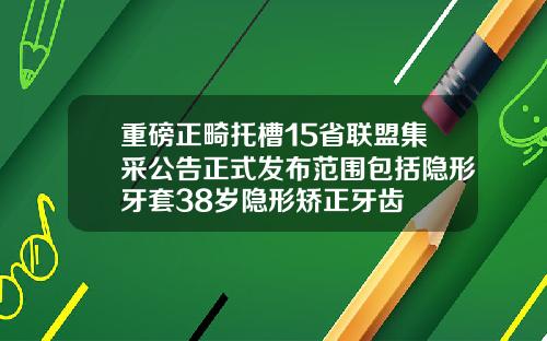 重磅正畸托槽15省联盟集采公告正式发布范围包括隐形牙套38岁隐形矫正牙齿
