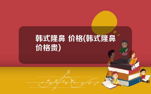 韩式隆鼻 价格(韩式隆鼻价格贵)