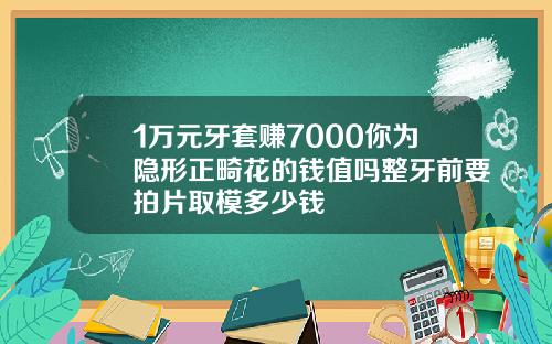 1万元牙套赚7000你为隐形正畸花的钱值吗整牙前要拍片取模多少钱