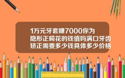 1万元牙套赚7000你为隐形正畸花的钱值吗满口牙齿矫正需要多少钱具体多少价格