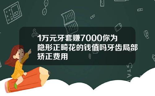 1万元牙套赚7000你为隐形正畸花的钱值吗牙齿局部矫正费用