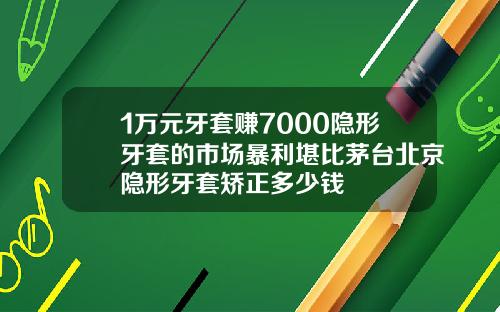 1万元牙套赚7000隐形牙套的市场暴利堪比茅台北京隐形牙套矫正多少钱