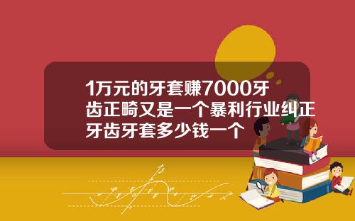 1万元的牙套赚7000牙齿正畸又是一个暴利行业纠正牙齿牙套多少钱一个