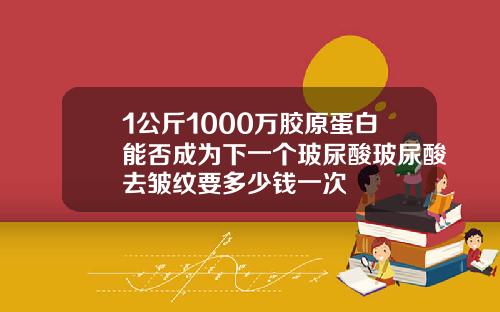 1公斤1000万胶原蛋白能否成为下一个玻尿酸玻尿酸去皱纹要多少钱一次