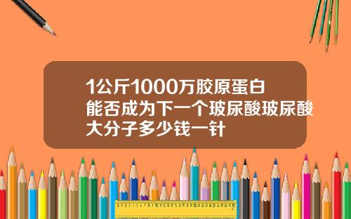 1公斤1000万胶原蛋白能否成为下一个玻尿酸玻尿酸大分子多少钱一针