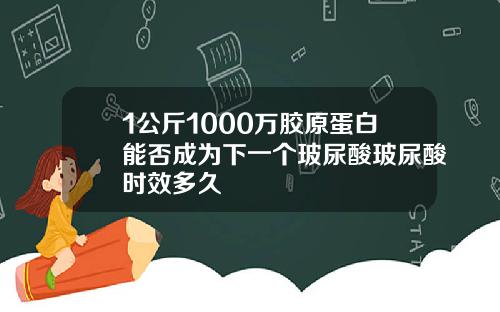 1公斤1000万胶原蛋白能否成为下一个玻尿酸玻尿酸时效多久