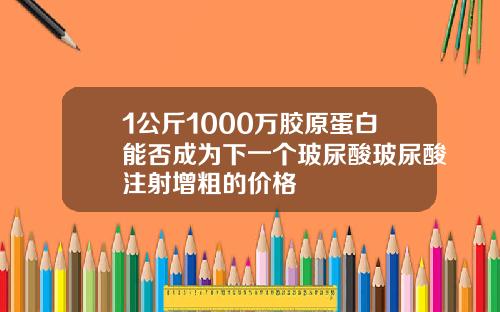 1公斤1000万胶原蛋白能否成为下一个玻尿酸玻尿酸注射增粗的价格