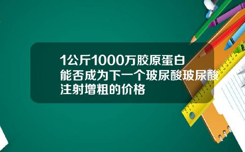 1公斤1000万胶原蛋白能否成为下一个玻尿酸玻尿酸注射增粗的价格