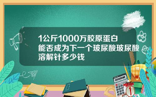 1公斤1000万胶原蛋白能否成为下一个玻尿酸玻尿酸溶解针多少钱