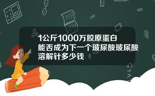 1公斤1000万胶原蛋白能否成为下一个玻尿酸玻尿酸溶解针多少钱