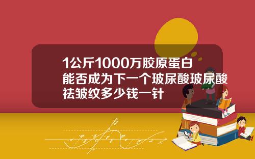 1公斤1000万胶原蛋白能否成为下一个玻尿酸玻尿酸祛皱纹多少钱一针