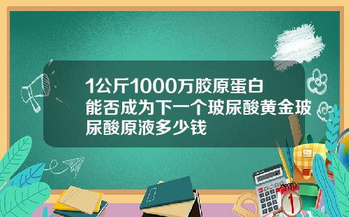 1公斤1000万胶原蛋白能否成为下一个玻尿酸黄金玻尿酸原液多少钱