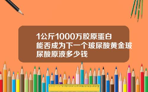 1公斤1000万胶原蛋白能否成为下一个玻尿酸黄金玻尿酸原液多少钱