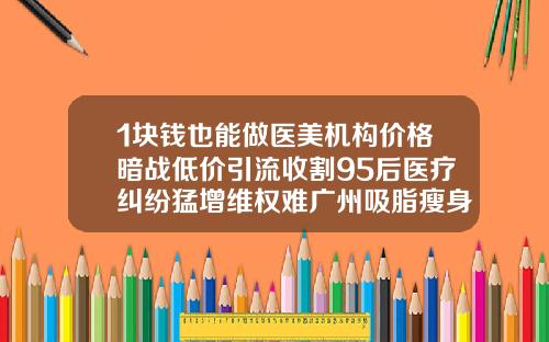 1块钱也能做医美机构价格暗战低价引流收割95后医疗纠纷猛增维权难广州吸脂瘦身费用