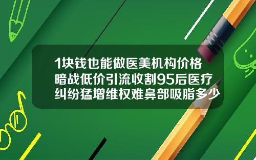 1块钱也能做医美机构价格暗战低价引流收割95后医疗纠纷猛增维权难鼻部吸脂多少钱一针