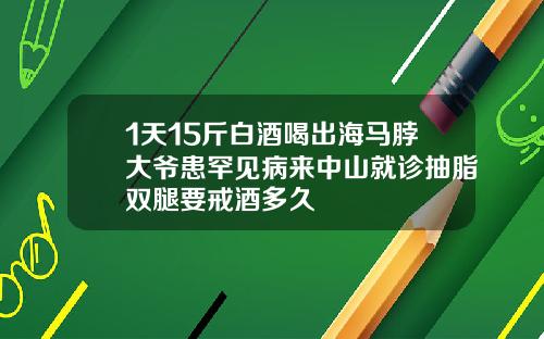 1天15斤白酒喝出海马脖大爷患罕见病来中山就诊抽脂双腿要戒酒多久