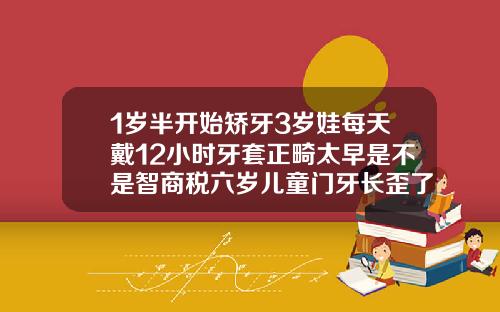 1岁半开始矫牙3岁娃每天戴12小时牙套正畸太早是不是智商税六岁儿童门牙长歪了可以用牙套吗图片