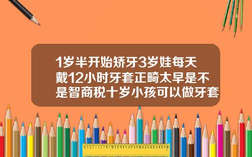 1岁半开始矫牙3岁娃每天戴12小时牙套正畸太早是不是智商税十岁小孩可以做牙套吗