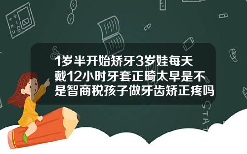 1岁半开始矫牙3岁娃每天戴12小时牙套正畸太早是不是智商税孩子做牙齿矫正疼吗