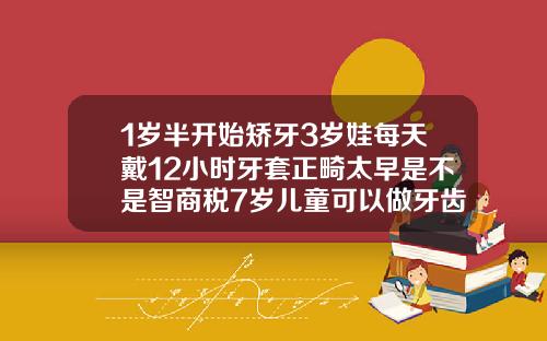 1岁半开始矫牙3岁娃每天戴12小时牙套正畸太早是不是智商税7岁儿童可以做牙齿矫正器吗