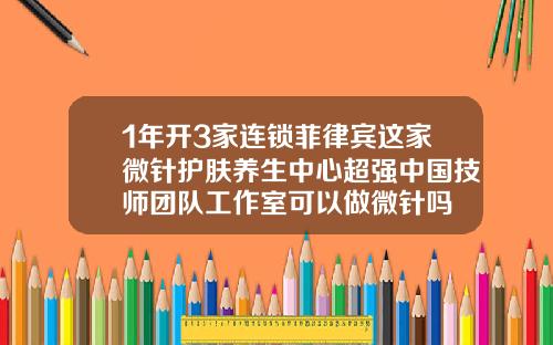 1年开3家连锁菲律宾这家微针护肤养生中心超强中国技师团队工作室可以做微针吗