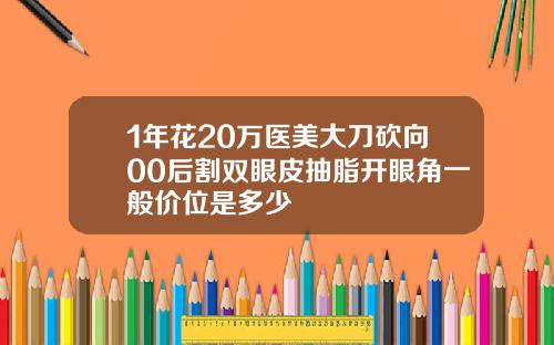 1年花20万医美大刀砍向00后割双眼皮抽脂开眼角一般价位是多少