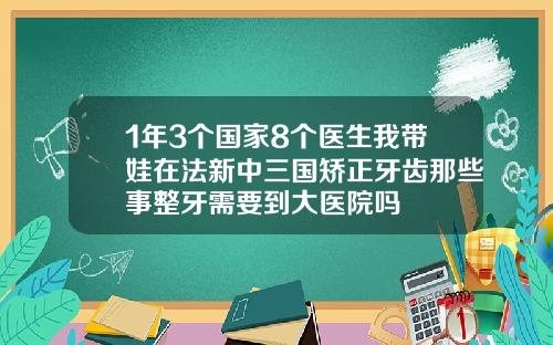 1年3个国家8个医生我带娃在法新中三国矫正牙齿那些事整牙需要到大医院吗
