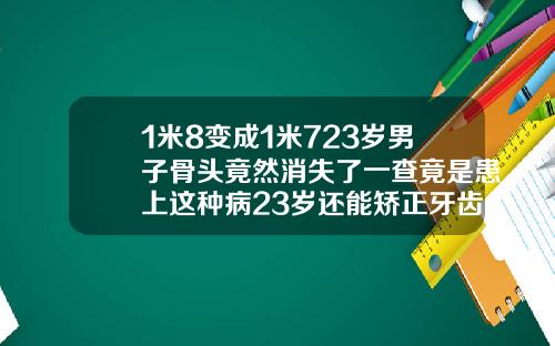 1米8变成1米723岁男子骨头竟然消失了一查竟是患上这种病23岁还能矫正牙齿