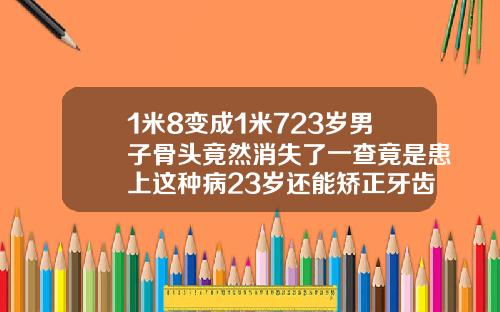 1米8变成1米723岁男子骨头竟然消失了一查竟是患上这种病23岁还能矫正牙齿