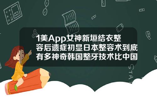1美App女神新垣结衣整容后遗症初显日本整容术到底有多神奇韩国整牙技术比中国好吗