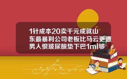 1针成本20卖千元成就山东最暴利公司老板比马云更遭男人恨玻尿酸垫下巴1ml够了吗