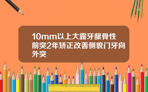 10mm以上大露牙龈骨性前突2年矫正改善侧貌门牙向外突