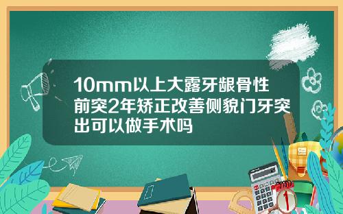 10mm以上大露牙龈骨性前突2年矫正改善侧貌门牙突出可以做手术吗
