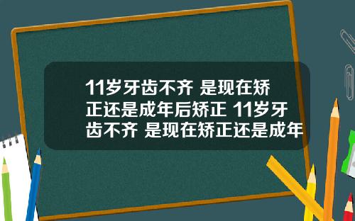 11岁牙齿不齐 是现在矫正还是成年后矫正 11岁牙齿不齐 是现在矫正还是成年后矫正呢