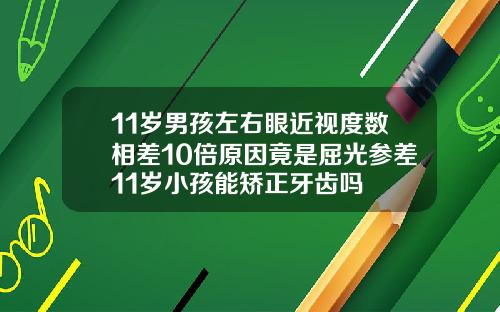 11岁男孩左右眼近视度数相差10倍原因竟是屈光参差11岁小孩能矫正牙齿吗