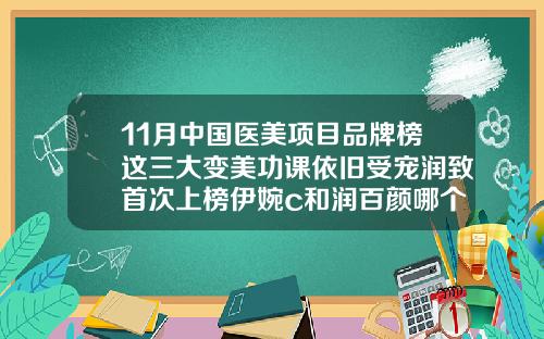 11月中国医美项目品牌榜这三大变美功课依旧受宠润致首次上榜伊婉c和润百颜哪个维持时间久