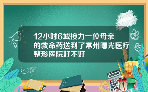 12小时6城接力一位母亲的救命药送到了常州曙光医疗整形医院好不好