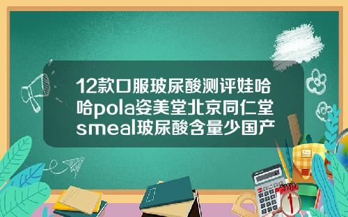 12款口服玻尿酸测评娃哈哈pola姿美堂北京同仁堂smeal玻尿酸含量少国产玻尿酸最好的牌子