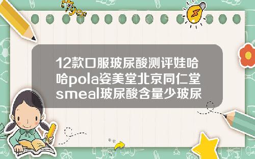 12款口服玻尿酸测评娃哈哈pola姿美堂北京同仁堂smeal玻尿酸含量少玻尿酸分哪几种