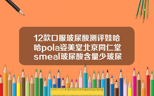 12款口服玻尿酸测评娃哈哈pola姿美堂北京同仁堂smeal玻尿酸含量少玻尿酸排名与价格