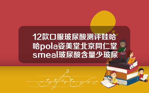 12款口服玻尿酸测评娃哈哈pola姿美堂北京同仁堂smeal玻尿酸含量少玻尿酸的国产品牌有哪些