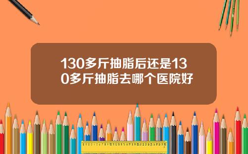 130多斤抽脂后还是130多斤抽脂去哪个医院好