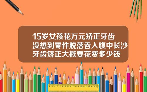 15岁女孩花万元矫正牙齿没想到零件脱落吞入腹中长沙牙齿矫正大概要花费多少钱