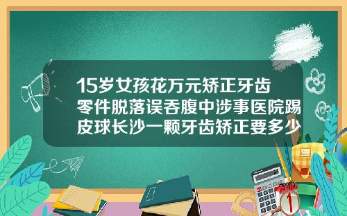 15岁女孩花万元矫正牙齿零件脱落误吞腹中涉事医院踢皮球长沙一颗牙齿矫正要多少钱