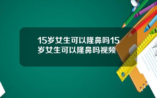 15岁女生可以隆鼻吗15岁女生可以隆鼻吗视频