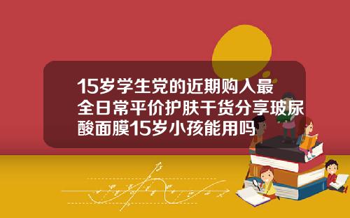 15岁学生党的近期购入最全日常平价护肤干货分享玻尿酸面膜15岁小孩能用吗