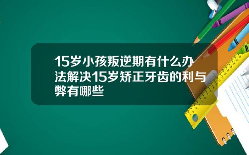 15岁小孩叛逆期有什么办法解决15岁矫正牙齿的利与弊有哪些